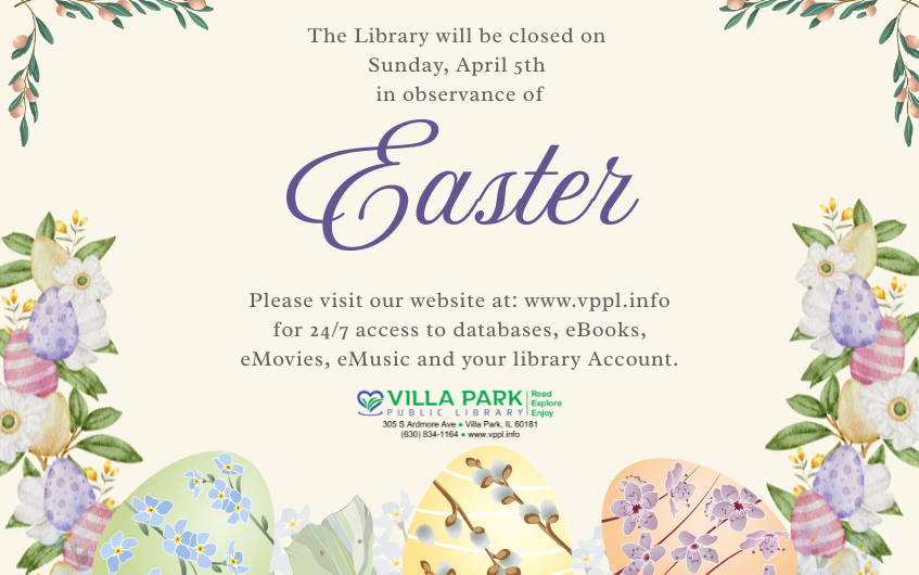 The library will be closed on Sunday, April 5th in observance of Easter. Please visit our website at: www.vppl.info for 24/7 access to databases, eBooks, eMovies, eMusic and your library account. The Villa Park Public Library logo is below in full color. The logo says Villa Park Public Library with the tagline, Read, Explore, Enjoy. Below the tagline shows our address, phone number, and website. As shown, 305 S. Ardmore Ave., Villa Park, IL 60181. 630-834-1164. www.vppl.info. The background is egg-creme white, and has multi color floral border with easter eggs hidden in the vines on the bottom.